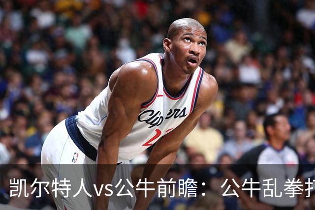 凯尔特人vs公牛前瞻：公牛乱拳打死老师傅？慢吞吞绿军冲击二连胜