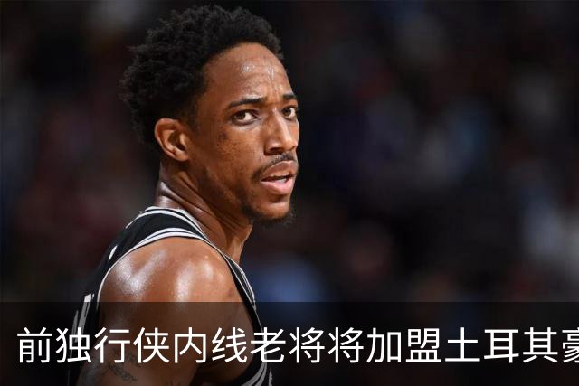 前独行侠内线老将将加盟土耳其豪门，他可能很难回归NBA赛场了？