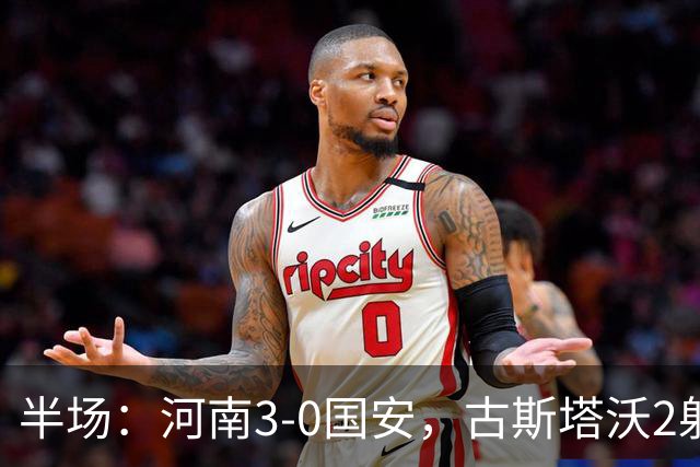 半场：河南3-0国安，古斯塔沃2射1传，纳萨里奥破门，王上源造险