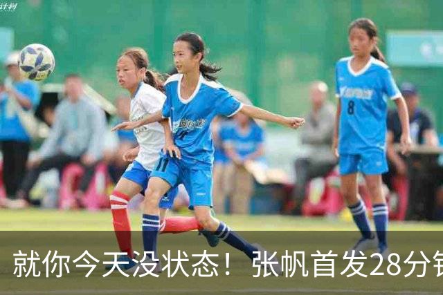 就你今天没状态！张帆首发28分钟 6中1仅拿2分&还有3失误