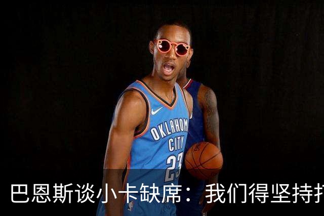 巴恩斯谈小卡缺席：我们得坚持打法 还要超常发挥