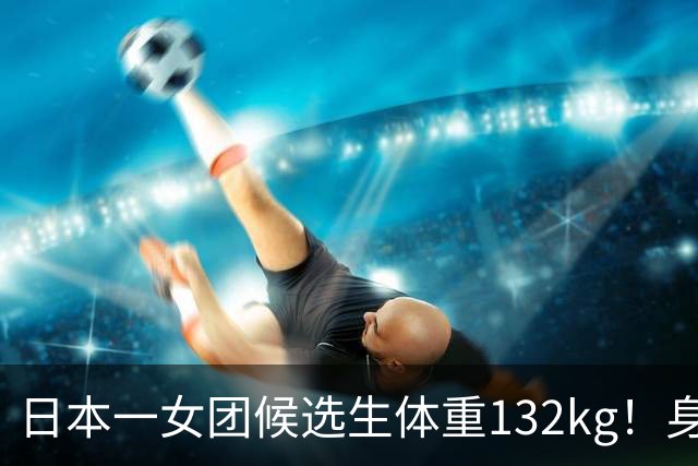 日本一女团候选生体重132kg！身高只有148cm，自嘲“没有膝盖”，凭一张舞台照爆火出圈…