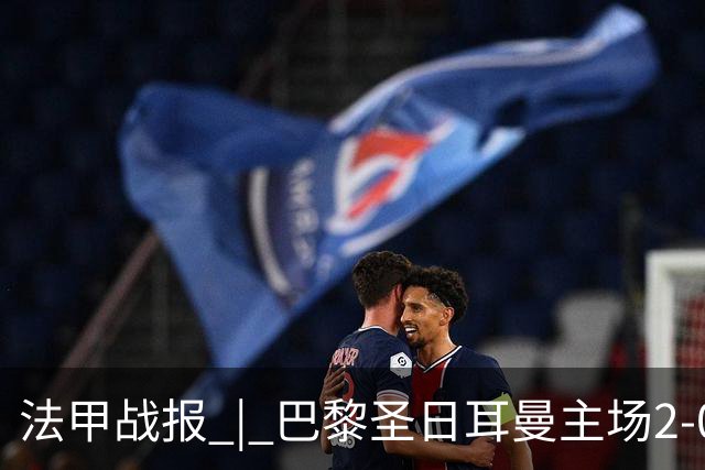 法甲战报 | 巴黎圣日耳曼主场2-0战胜里昂