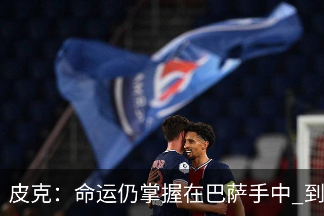 皮克：命运仍掌握在巴萨手中 到慕尼黑要获胜