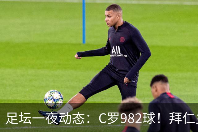 足坛一夜动态：C罗982球！拜仁主帅晕倒 梅西获奖巴萨主席祝贺