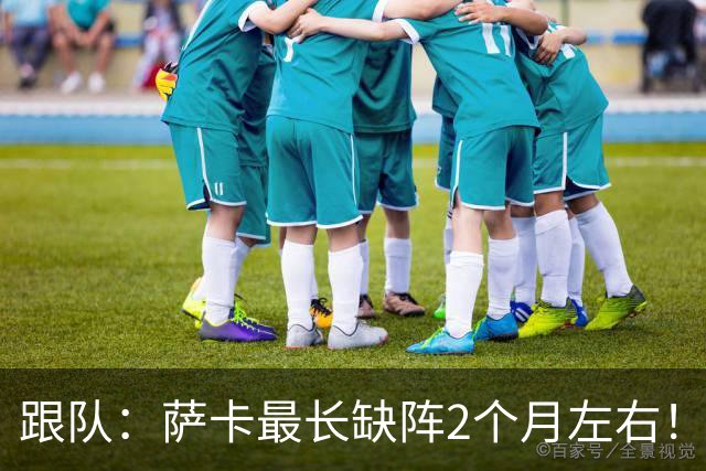 跟队：萨卡最长缺阵2个月左右！球报：阿森纳球探考察波尔图新星