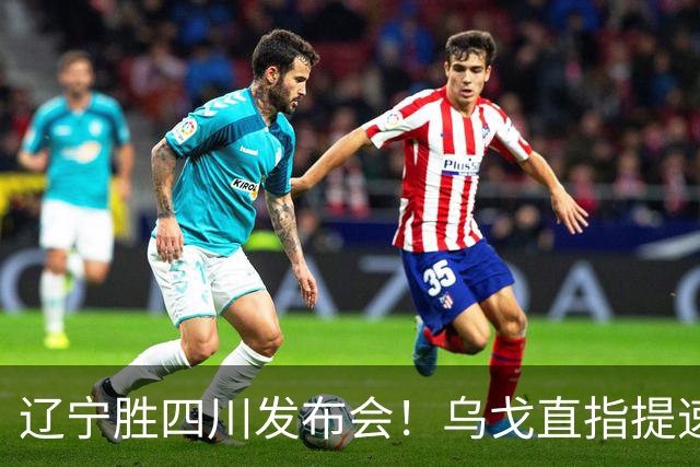 辽宁胜四川发布会！乌戈直指提速点赞2将，库珀表态强调磨合！