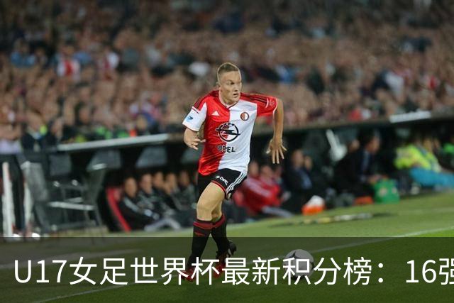 U17女足世界杯最新积分榜：16强出炉！亚洲3队晋级，中国3-2美国